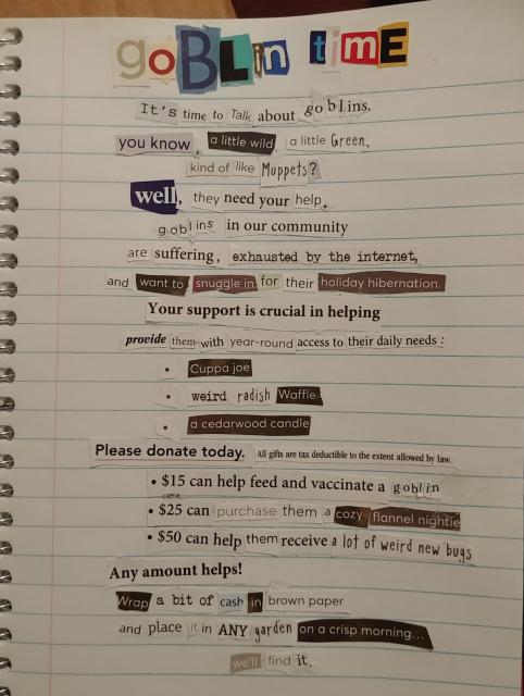 Collaged text on lined paper, which reads: Goblin Time. It's time to talk about goblins. You know, a little wild, a little green, kind of like Muppets? Well, they need your help. Goblins in our community are suffering, exhausted by the internet, and want to snuggle in for their holiday hibernation. Your support is crucial in helping provide them with year-round access to their daily needs: cuppa Joe, weird radish waffle, a cedarwood candle. Please donate today. All gifts are tax deductible to the extent allowed by law. $15 can help feed and vaccinate a goblin. $25 can purchase them a cozy flannel nightie. $50 can help them receive a lot of weird new bugs. Any amount helps! Wrap a bit of cash in brown paper and place it in ANY garden on a crisp morning... We'll find it. 