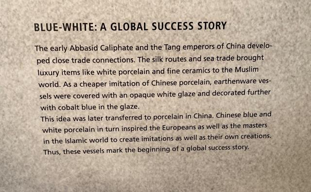 BLUE-WHITE: A GLOBAL SUCCESS STORY
The early Abbasid Caliphate and the Tang emperors of China develo-
ped close trade connections. The silk routes and sea trade brought
luxury items like white porcelain and fine ceramics to the Muslim
world. As a cheaper imitation of Chinese porcelain, earthenware ves-
sels were covered with an opaque white glaze and decorated further
with cobalt blue in the glaze.
This idea was later transferred to porcelain in China. Chinese blue and
white porcelain in turn inspired the Europeans as well as the masters
in the Islamic world to create imitations as well as their own creations.
Thus, these vessels mark the beginning of a global success story.