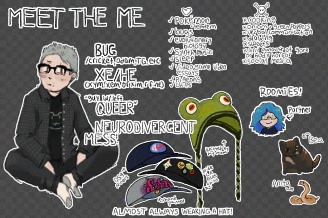 a meet the artist but titled "meet the me." there is a drawing of myself to the left (white dude with glasses and grey hair) but it's pretty text heavy.

the first section has basic info:
bug/cricket, adam, tg, etc
xe/he (xym, xem, or xim are fine)
"guy with left queer"
neurodivergent mess!

the second info has drawings of four hats (four baseball caps and a frog shaped hat) titled "almost always wearing a hat!"

the third section has things i like:
pokemon and temtem
bugs
evolutionary biology
synth music
sleep
video game video essays
pigeons
chips

the fourth section has things i dislike:
cooking
onions and green peppers
verbal communication
drawing
sweets
any amount of gore or body horror
social media

the fifth section is titled "roomies!" and has a drawing of my partner, our cat bea, and our snake anita.