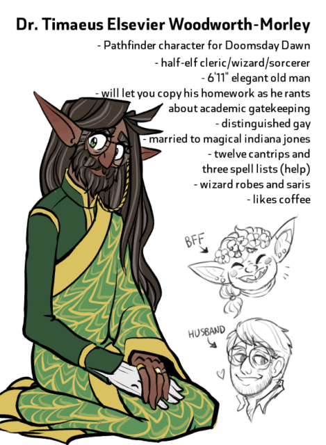 Text: Dr. Timaeus Elsevier Woodworth-Morley. Pathfinder character for Doomsday Dawn. Half-elf cleric/wizard/sorcerer. 6'11" elegant old man. Will let you copy his homework as he rants about academic gatekeeping. Distinguished gay. Married to magical Indiana Jones. Twelve cantrips and three spell lists (help.) Wizard robes and saris. Likes coffee.