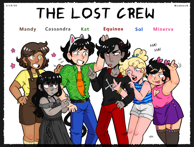 A picture of several characters with the title "The Lost Crew" above them.

Their names read as: Mandy, Cassandra, Kat, Equinox, Sol, and Minerva.

Mandy, a tall brown haired girl, is gently patting the arm of Kat.

Kat, a tall man with a cat ear headband and a dumb smile plastered on his face, is making bunny ears behind Equinox's head.

Equinox, a tall pretty boy, glares at Kat with narrowed red eyes and scolds him with a pointed finger. 

He has one hand hand on his hip, and Solstice, a blonde haired girl, has looped her arm around it.

Her and Minerva, a chubby girl with two hair buns, both hold their hands up to form the loser sign, aimed in Cassandra's direction.

Cassandra, a short angry looking woman, clings to Kat's arm, and only looks at them both with quiet disdain.

