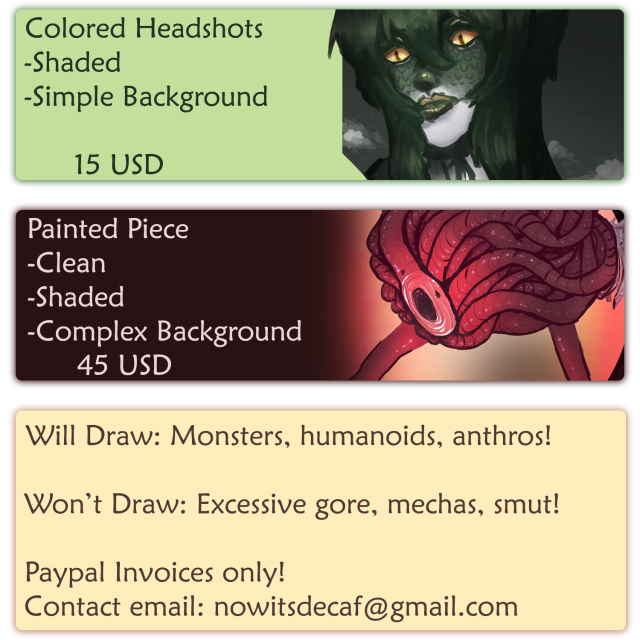A commissions advertisement that reads:

Colored Headshots: Shaded, simple background. 15 USD 

Painted Piece: Clean, shaded, complex background. 45 USD 

Will Draw: Monsters, humanoids, anthros! 

Won't Draw: Excessive gore, mechas, smut! 

Paypal Invoices only! 
Contact email: nowitsdecaf@gmail.com 