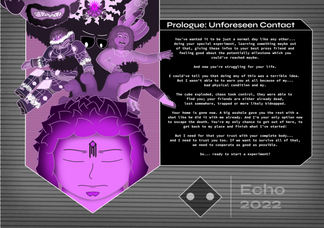 Prologue: Unforeseen Contact by Echo

This pic shows the prologue of my lore which will be titled until further notice Project Black.

On the left side we've a little overview which shows what happens kinda more or less in this chapter. The whole thing is mainly painted in a more or less neo purple monochromatic color palette showing Oro, Alina, Alex and two chars which aren't completely visible. Oro shows his big head while he has a big 'thing' in the middle of his forehead. Behind him there's a big dark hand which tries to grab his head. Alex (left side) looks like he's in the half of entering a mechanical suit while being grabbed by a dark substance. Alina (right side) gets also grabbed by the dark substance while wearing her general work clothes as a journalist. Between there are two black eyes visible which are looking on Oro. Above that there's a machine in the middle where a black cube with sth purple inside radiates something very powerful which's visible because of the flashes around that. On the lfet of that there's half of a head which makes a angry impression. This one holds on the other side a revolver weapon with his hand.

Beside the whole thing there's a monologue of someone who summarize this chapter from his own personal side. It doesn't fit hear in this description because of the limited space here sadly. I'm sorry for this inconvience.