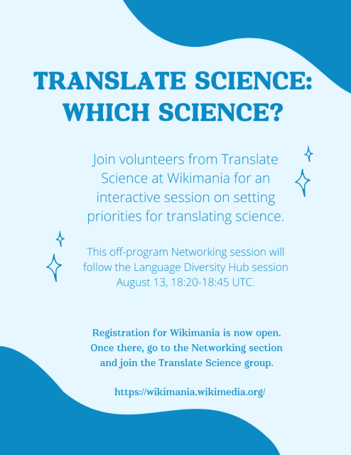 TRANSLATE SCIENCE: WHICH SCIENCE? 

Join volunteers from Translate Science at Wikimania for an interactive session on setting priorities for translating science.

This off-program Networking session will follow the Language Diversity Hub session August 13, 18:20-18:45 UTC. 

Registration for Wikimania is now open. Once there, go to the Networking section and join the Translate Science group. https://wikimania.wikimedia.org/ 