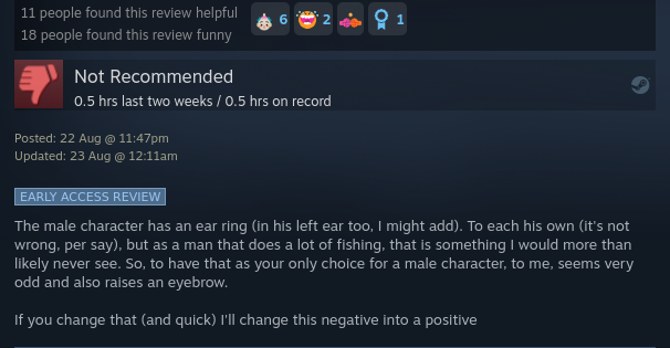 The male character has an ear ring (in his left ear too, I might add). To each his own (it's not wrong, per say), but as a man that does a lot of fishing, that is something I would more than likely never see. So, to have that as your only choice for a male character, to me, seems very odd and also raises an eyebrow.

If you change that (and quick) I'll change this negative into a positive