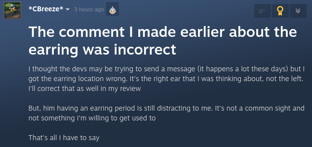 *CBreeze* 3 hours ago 

The comment I made earlier about the earring was incorrect
I thought the devs may be trying to send a message (it happens a lot these days) but I got the earring location wrong. It's the right ear that I was thinking about, not the left. I'll correct that as well in my review

But, him having an earring period is still distracting to me. It's not a common sight and not something I'm willing to get used to

That's all I have to say