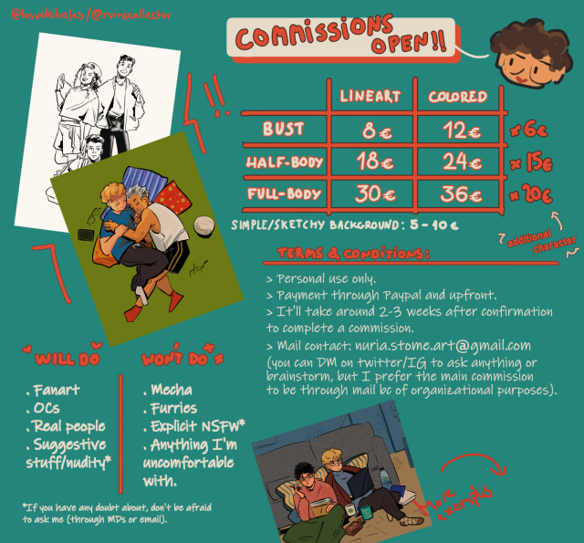 Graphic with commission info and examples. It includes the next elements:
Header: "COMMISSIONS OPEN!!"

Table with commission prices:
Busts:
- Lineart: 8€
- Colored: 12€
Additional character: +6€

Half-body:
- Lineart: 18€
- Colored: 24€
Additional character: +15€

Full-body:
- Lineart: 30€
- Colored: 36€
Additional character: +20€
>Simple/Sketchy background: +5 to 10€

Will do/Won't do columns:
- Will do: Fanart, OCs, real people, suggestive stuff/nudity*
- Won't do: Mecha, furries, explicit nsfw*, anything I'm uncomfortable with.
*If you have any doubt about if it fits or not, don't be afraid to ask me (through DMs or email)

Terms & conditions:
- Personal use only.
- Payment through Paypal and upfront.
- It'll take around 2-3 weeks after confirmation to complete a commission.
- Mail contact: nuria.stome.art@gmail.com (you can DM to ask anything or brainstorm, but I prefer the main commission to be through mail bc of organizational purposes).

The graphic also has two example of full-body art, one in black and white, and the other in color; plus an additional one with a sketchy background. Next to the latter there is an arrow to the right and the phrase "more examples", signaling the other graphic.