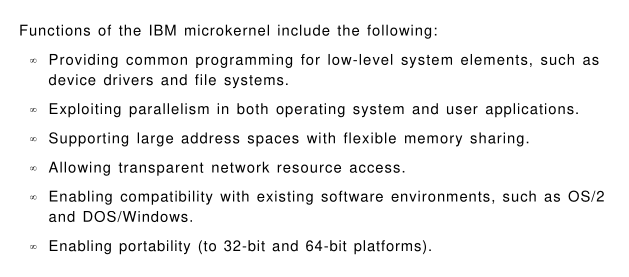 "Functions of the IBM microkernel include the following:
- Providing common programming for low-level system elements, such as device drivers and file systems.
- Exploiting parallelism in both operating system and user applications.
- Allowing transparent nework resource access.
- Enabling compatibility with existing software environments, such as OS/2 and DOS/Windows.
- Enabling portability (to 32-bit and 64-bit platforms).
