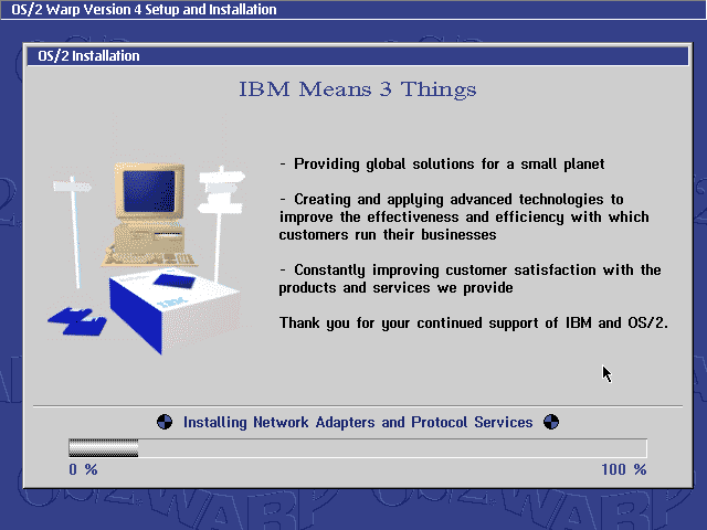 "IBM Means 3 Things

- Providing global solutions for a small planet
- Creating and applying advanced technologies to improve the effectiveness and efficiency with which customers run their businesses
- Constantly improving customer satisfaction with the products and services we provide

Thank you for your continued support of IBM and OS/2."