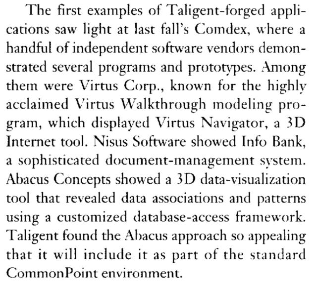 "The first examples of Taligent-forged applications saw light at last fall's Comdex, where a handful of independent software vendors demonstrated several programs and prototypes. Among them were Virtus Corp., known for the highly acclaimed Virtus Walkthrough modeling program, which displayed Virtus Navigator, a 3D Internet tool. Nisus Software showed Info Bank, a sophisticated document-management system. Abacus Concepts showed a 3D data-visualization tool that revealed data associations and patterns using a customized database-access framework. Taligent found the Abacus approach so appealing that it will include it as part of the standard CommonPoint environment."