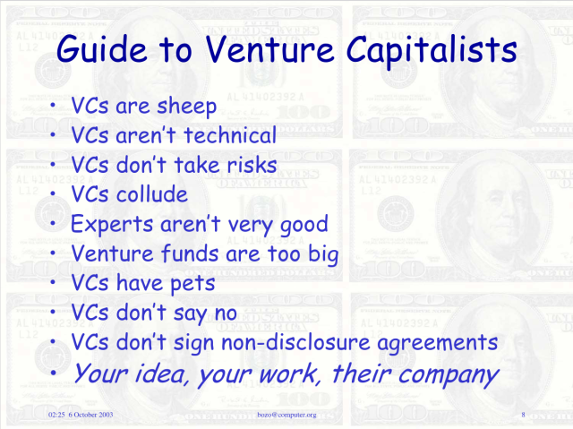 "Guide to Venture Capitalists

· VCs are sheep
· VCs aren't technical
· VCs don't take risks
· VCs collude
· Experts aren't very good
· Venture funds are too big
· VCs have pets
· VCs don't say no
· VCs don't sign non-disclosure agreements
· Your idea, your work, their company"