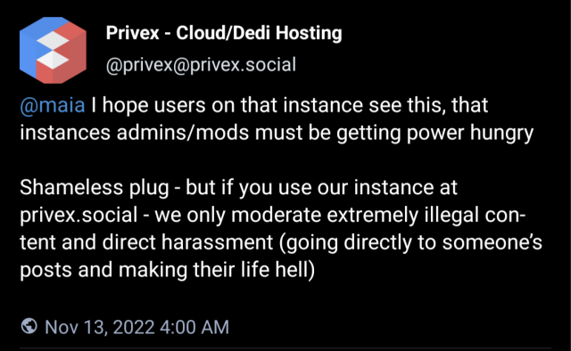 reply from privex@privex.social: @maia I hope users on that instance see this, that instances admins/mods must be getting power hungry 

Shameless plug - but if you use our instance at privex.social - we only moderate extremely illegal content and direct harassment (going directly to someone’s posts and making their life hell)