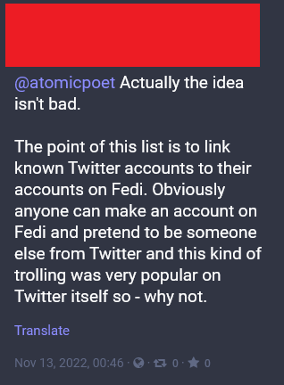 @atomicpoet Actually the idea isn't bad.

The point of this list is to link known Twitter accounts to their accounts on Fedi. Obviously anyone can make an account on Fedi and pretend to be someone else from Twitter and this kind of trolling was very popular on Twitter itself so - why not.