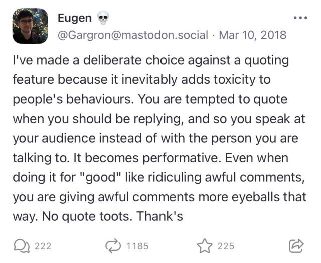 Eugen ∞
@Gargron@mastodon.social • Mar 10, 2018
I've made a deliberate choice against a quoting feature because it inevitably adds toxicity to people's behaviours. You are tempted to quote when you should be replying, and so you speak at your audience instead of with the person you are talking to. It becomes performative. Even when doing it for "good" like ridiculing awful comments, you are giving awful comments more eyeballs that way. No quote toots. Thank's