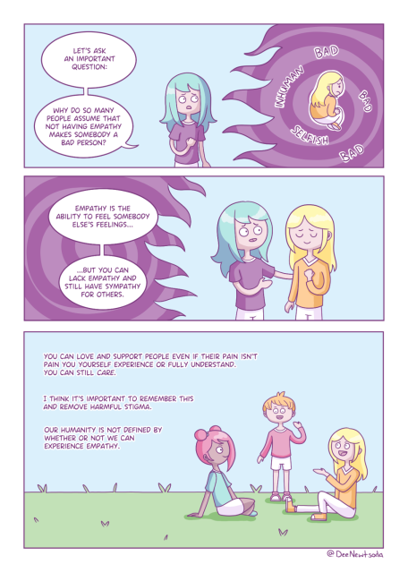 A girl with blonde hair is seen floating in a purple miasma of bad thoughts. Dee pulls her out of the miasma and comforts her as she says, 
“Let's ask an important question. Why do so many people assume that not having empathy makes somebody a bad person? Empathy is the ability to feel somebody else's feelings, but you can lack empathy and still have sympathy for others.”
The final panel shows the blonde girl sitting and chatting happily with a group of people. The text beside them reads:
You can love and support people even if their pain isn't pain you yourself experience or fully understand. You can still care. I think it's important to remember this and remove harmful stigma. Our humanity is not defined by whether or not we can experience empathy.