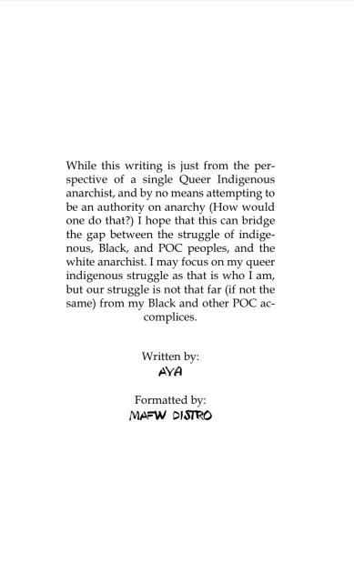 While this writing is just from the per- spective of a single Queer Indigenous anarchist, and by no means attempting to be an authority on anarchy (How would one do that?) I hope that this can bridge the gap between the struggle of indige- nous, Black, and POC peoples, and the white anarchist. I may focus on my queer indigenous struggle as that is who I am, but our struggle is not that far (if not the same) from my Black and other POC ac- complices. Written by: AYA Formatted by: MAFW DISTRO