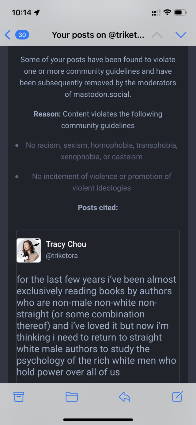 Screenshot from phone of post removal notice on mastodon.social for violating community guidelines against racism and incitement of violence.

The removed post by Tracy Chou, @triketora, reads:

"for the last few years i've been almost exclusively reading books by authors who are non-male non-white non- straight (or some combination thereof) and i've loved it but now i'm thinking i need to return to straight white male authors to study the psychology of the rich white men who hold power over all of us"