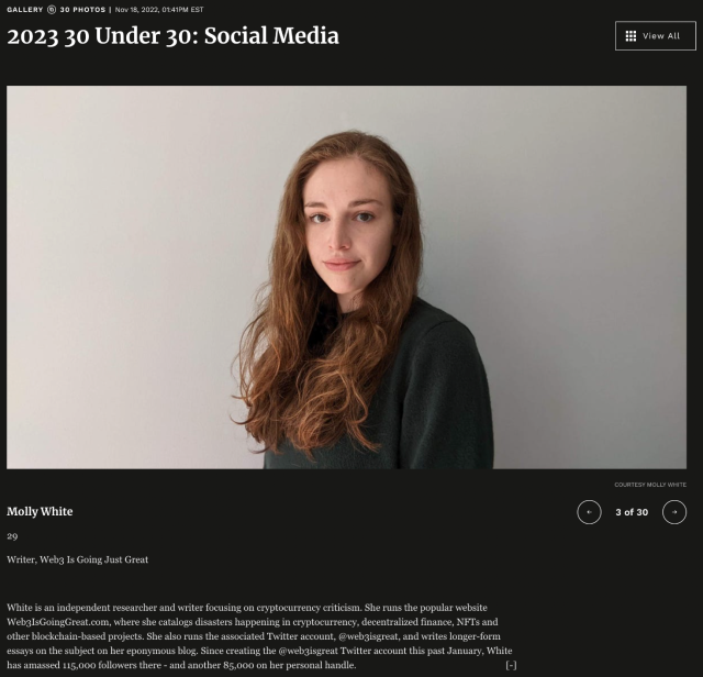 2023 30 Under 30: Social Media
Molly White
29
Writer, Web3 Is Going Just Great
White is an independent researcher and writer focusing on cryptocurrency criticism. She runs the popular website Web3IsGoingGreat.com, where she catalogs disasters happening in cryptocurrency, decentralized finance, NFTs and other blockchain-based projects. She also runs the associated Twitter account, @web3isgreat, and writes longer-form essays on the subject on her eponymous blog. Since creating the @web3isgreat Twitter account this past January, White has amassed 115,000 followers there - and another 85,000 on her personal handle.