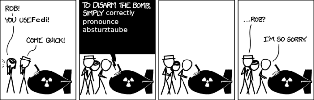 XKCD comic disaming a bomb. Panel 1: Two people stand next to a bomb they call out "Rob you use Fedi, come quick!". Panel 2: Three people look at the panel on a bomb the caption reads "To disarm the bomb simply correctly pronounce absturztaube". Panel 3: Nothing changes, dramatic pause, rob looks intently at the bomb, the pressure of the other two surrounds him. He knows what must be done but not that he can do it. Panel 4: Person 1: "Rob?". Rob: "I'm so sorry."

Inevitably they all die because Rob cannot correctly pronounce brisket.