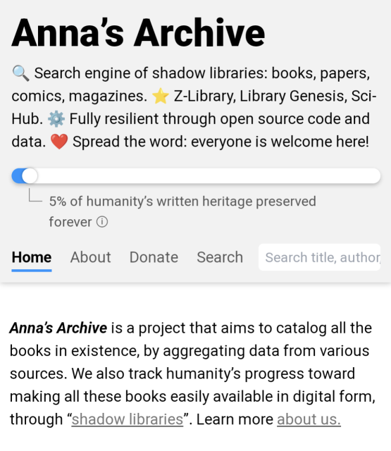 screen cap of the top of the linked site, reading

Anna’s Archive
🔍 Search engine of shadow libraries: books, papers, comics, magazines. ⭐️ Z-Library, Library Genesis, Sci-Hub. ⚙️ Fully resilient through open source code and data. ❤️ Spread the word: everyone is welcome here!

Anna’s Archive is a project that aims to catalog all the books in existence, by aggregating data from various sources. We also track humanity’s progress toward making all these books easily available in digital form, through “shadow libraries”. Learn more about us.