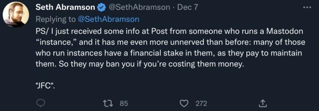Screenshot of a tweet from world-historic village idiot Seth Abramson (replying to himself):

“ PS/ I iust received some info at Post from someone who runs a Mastodon "instance," and it has me even more unnerved than before: many of those who run instances have a financial stake in them, as they pay to maintain them. So they may ban you if you're costing them money.”