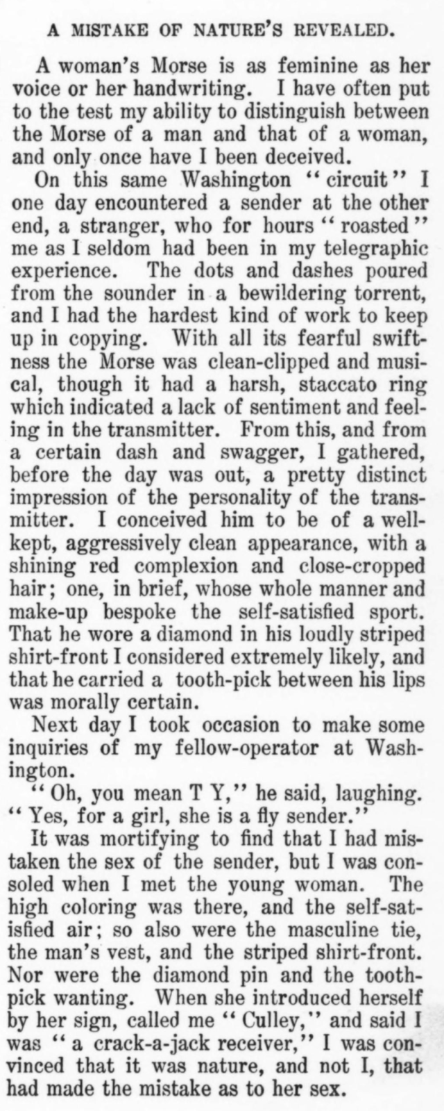 A MISTAKE OF NATURE'S REVEALED.

A woman's Morse is as feminine as her voice or her handwriting.  I have often put to the test my ability to distinguish between the Morse of a man and that of a woman, and only once have I been deceived.

On this same Washington "circuit" I one day encountered a sender at the other end, a stranger, who for hours "roasted" me as I seldom had been in my telegraphic experience. The dots and dashes poured from the sounder in a bewildering torrent, and I had the hardest kind of work to keep up in copying. With all its fearful swiftness the Morse was clean-clipped and musical, though it had a harsh, staccato ring which indicated a lack of sentiment and feeling in the transmitter. From this, and from a certain dash and swagger, I gathered, before the day was out, a pretty distinct impression of the personality of the transmitter.  I conceived him to be of a well-kept, aggressively clean appearance, with a shining red complexion and close-cropped hair; one, in brief, whose whole manner and make-up bespoke the self-satisfied sport.  That he wore a diamond in his loudly striped shirt-front I considered extremely likely, and that he carried a tooth-pick between his lips was morally certain.

Next day I took occasion to make some inquiries of my fellow-operator at Washington.

"Oh, you mean T Y," he said, laughing. "Yes, for a girl, she is a fly sender."

[ ... sorry i have run out of characters ... ]