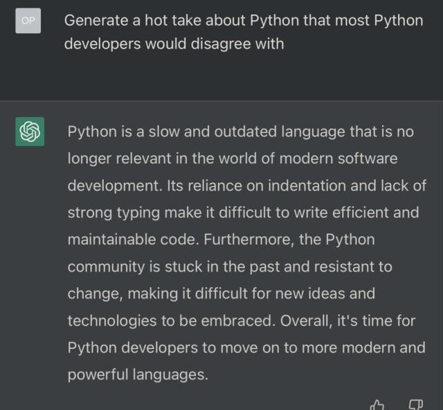 Screenshot of the page with the ChatGPT interface, page contains the following query: “Generate a hot take about Python that most Python developers would disagree with”. ChatGPT responded with “Python is a slow and outdated language that is no longer relevant in the world of modern software development. Its reliance on indentation and lack of strong typing make it difficult to write efficient and maintainable code. Furthermore, the Python community is stuck in the past and resistant to change, making it difficult for new ideas and technologies to be embraced. Overall, it's time for Python developers to move on to more modern and powerful languages.”