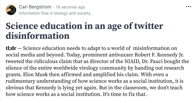 Science education in an age of twitter disinformation

tl;dr — Science education needs to adapt to a world of  misinformation on social media and beyond. Today, prominent antivaxxer Robert F. Kennedy Jr. tweeted the ridiculous claim that as director of the NIAID, Dr. Fauci bought the silence of the entire worldwide virology community by handing out research grants. Elon Musk then affirmed and amplified his claim. With even a rudimentary understanding of how science works as a social institution, it is obvious that Kennedy is lying yet again. But in the classroom, we don't teach how science works as a social institution. It's time to fix that.