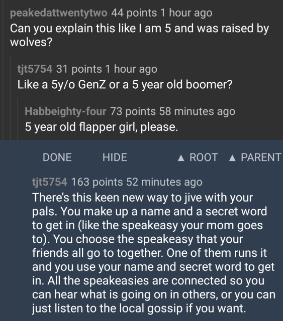 Reddit user asks someone to explain Mastodon as though they were a 1920s five year old flapper girl 

"There’s this keen new way to jive with your pals. You make up a name and a secret word to get in (like the speakeasy your mom goes to). You choose the speakeasy that your friends all go to together. One of them runs it and you use your name and secret word to get in. All the speakeasies are connected so you can hear what is going on in others, or you can just listen to the local gossip if you want. "