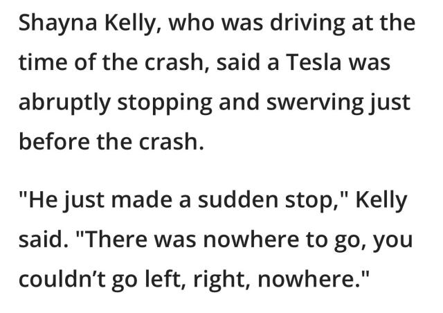 Shayna Kelly, who was driving at the time of the crash, said a Tesla was abruptly stopping and swerving just before the crash.  

"He just made a sudden stop," Kelly said. "There was nowhere to go, you couldn’t go left, right, nowhere."
