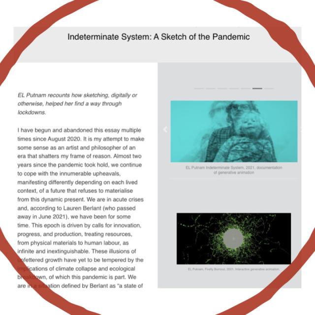 Text starts:

EL Putnam recounts how sketching, digitally or otherwise, helped her find a way through lockdowns.

I have begun and abandoned this essay multiple times since August 2020. It is my attempt to make some sense as an artist and philosopher of an era that shatters my frame of reason. Almost two years since the pandemic took hold, we continue to cope with the innumerable upheavals, manifesting differently depending on each lived context, of a future that refuses to materialise from this dynamic present. We are in acute crises and, according to Lauren Berlant (who passed away in June 2021), we have been for some time. This epoch is driven by calls for innovation, progress, and production, treating resources, from physical materials to human labour, as infinite and inextinguishable. These illusions of unfettered growth have yet to be tempered by the implications of climate collapse and ecological breakdown, of which this pandemic is part. We are in a situation defined by Berlan…