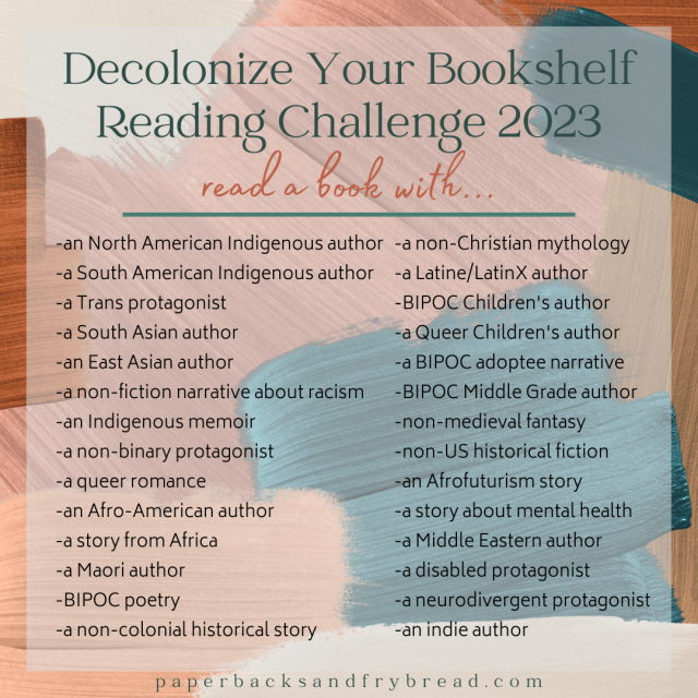 Decolonize Your Bookshelf Reading Challenge 2023 
 -an North American Indigenous author -a non-Christian mythology
-a South American Indigenous author
-a Latine/LatinX author
-a Trans protagonist
-BIPOC Children's author -a South Asian author
-a Queer Children's author
-an East Asian author
-a BIPOC adoptee narrative
-anon-fiction narrative about racism
-BIPOC Middle Grade author
 -an Indigenous memoir
-non-medieval fantasy
 -a non-binary protagonist
-non-US historical fiction " -aqueerromance 
-an Afrofuturism story
-an Afro-American author
-a story about mental health
-a story from Africa
-a Middle Eastern author
-a Maori author
-a disabled protagonist
-BIPOC poetry
-a neurodivergent protagonist 
-a non-colonial historical story
-an indie author paperbacksandfrybread.com 