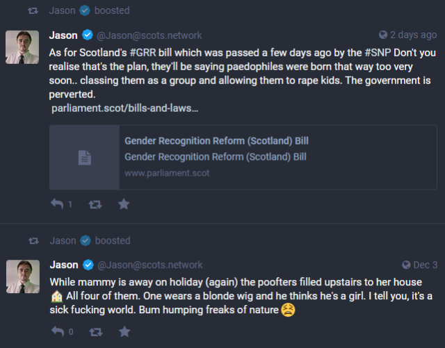 Post 1 from admin of scots.network:
As for Scotland's #GRR bill which was passed a few days ago by the #SNP Don't you realise that's the plan, they'll be saying paedophiles were born that way too very soon.. classing them as a group and allowing them to rape kids. The government is perverted.

Post 2 from admin of scots.network:
While mammy is away on holiday (again) the poofters filled upstairs to her house 🏠 All four of them. One wears a blonde wig and he thinks he's a girl. I tell you, it's a sick fucking world. Bum humping freaks of nature 😫