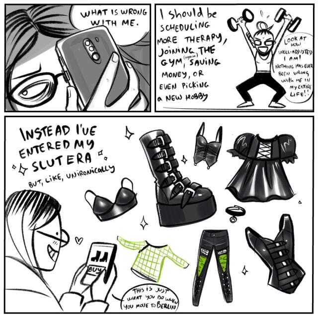 Panel 1: looking at phone, "What is wrong with me"
Panel 2: I should be scheduling more therapy, joining the gym or picking a new hobby. 
Panel 3: instead, I've entered my slut era, but like, unironically.
Me still on the phone, buying a bunch of gothy fetish wear and platform boots : This is just what you do when you move to Berlin!