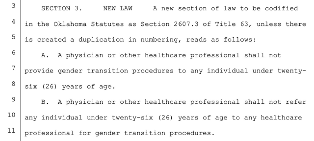 3 SECTION 3. NEW LAW A new section of law to be codified

4 | in the Oklahoma Statutes as Section 2607.3 of Title 63, unless there 5 is created a duplication in numbering, reads as follows:

6 A. A physician or other healthcare professional shall not

7 provide gender transition procedures to any individual under twenty- 8 six (26) years of age.

9 B. A physician or other healthcare professional shall not refer 10 any individual under twenty-six (26) years of age to any healthcare 11 professional for gender transition procedures. 