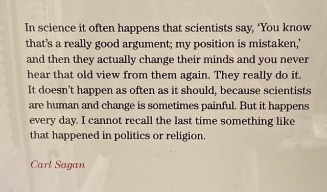 “In science it often happens that scientists say, 'You know that's a really good argument; my position is mistaken,' and then they actually change their minds and you never hear that old view from them again. They really do it. It doesn't happen as often as it should, because scientists are human and change is sometimes painful. But it happens every day. I cannot recall the last time something like that happened in politics or religion.”
- Carl Sagan