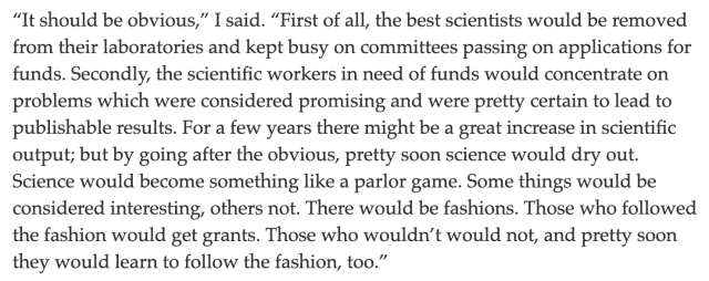 “It should be obvious,” I said. “First of all, the best scientists would be removed from their laboratories and kept busy on committees passing on applications for funds. Secondly, the scientific workers in need of funds would concentrate on problems which were considered promising and were pretty certain to lead to publishable results. For a few years there might be a great increase in scientific output; but by going after the obvious, pretty soon science would dry out. Science would become something like a parlor game. Some things would be considered interesting, others not. There would be fashions. Those who followed the fashion would get grants. Those who wouldn’t would not, and pretty soon they would learn to follow the fashion, too.”