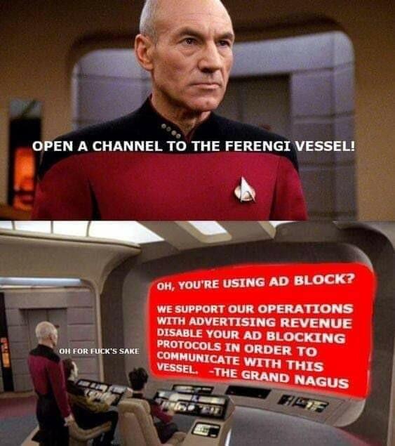 Captain Picard on the Enterprise bridge: "Open a channel to the ferengi vessel"

Shot of the computer screen, it says in white on red: "oh, you're using as block?
We support our operations with advertising revenue.
Disable your ad blocking protocols in order to communicate with this vessel.
The Grand Nagus."

Picard says "For fuck's Sake"