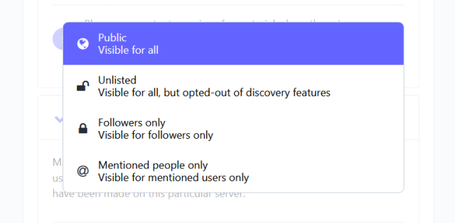 options for post visibility.

Public = Visible for all.

Unlisted = Visible for all, but opted-out of discovery features.

Followers only = Visible for followers only.

Mentioned people only = Visible for mentioned users only.