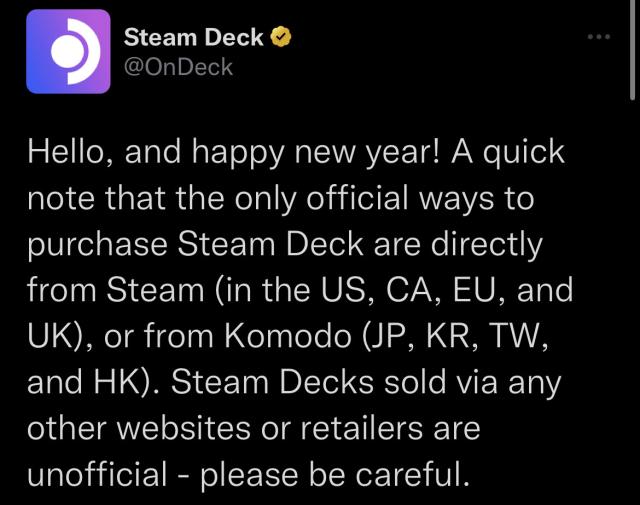 “Hello, and happy new year! A quick note that the only official ways to purchase Steam Deck are directly from Steam (in the US, CA, EU, and UK), or from Komodo (JP, KR, TW, and HK). Steam Decks sold via any other websites or retailers are unofficial - please be careful.”