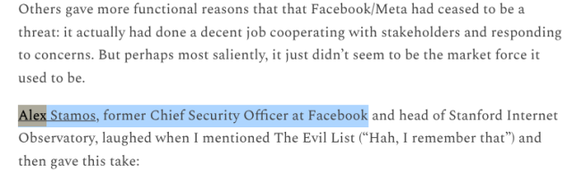 quote from kate klonik newsletter "Others gave more functional reasons that that Facebook/Meta had ceased to be a threat: it actually had done a decent job cooperating with stakeholders and responding to concerns. But perhaps most saliently, it just didn’t seem to be the market force it used to be.

Alex Stamos, former Chief Security Officer at Facebook and head of Stanford Internet Observatory, laughed when I mentioned The Evil List (“Hah, I remember that”) and then gave this take:"