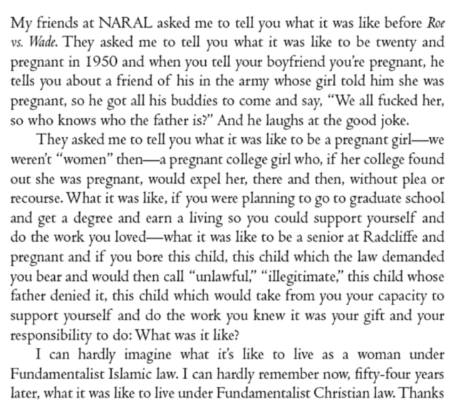My friends at NARAL asked me to tell you what it was like before Roe vs. Wade. They asked me to tell you what it was like to be twenty and pregnant in 1950 and when you tell your boyfriend you're pregnant, he tells you about a friend of his in the army whose girl told him she was pregnant, so he got all his buddies to come and say, “We all fucked her, so who knows who the father is?” And he laughs at the good joke.

They asked me to tell you what it was like to be a pregnant girl—we weren't “women” then—a pregnant college girl who, if her college found out she was pregnant, would expel her, there and then, without plea or recourse. What it was like, if you were planning to go to graduate school and get a degree and earn a living so you could support yourself and do the work you loved—what it was like to be a senior at Radcliffe and pregnant and if you bore this child, this child which the law demanded you bear and would then call “unlawful,” “illegitimate,” this child whose father denied it, this child which would take from you your capacity to support yourself and do the work you knew it was your gift and your responsibility to do: What was it like?

I can hardly imagine what its like to live as a woman under Fundamentalist Islamic law. I can hardly remember now, fifty-four years later, what it was like to live under Fundamentalist Christian law. Thanks 