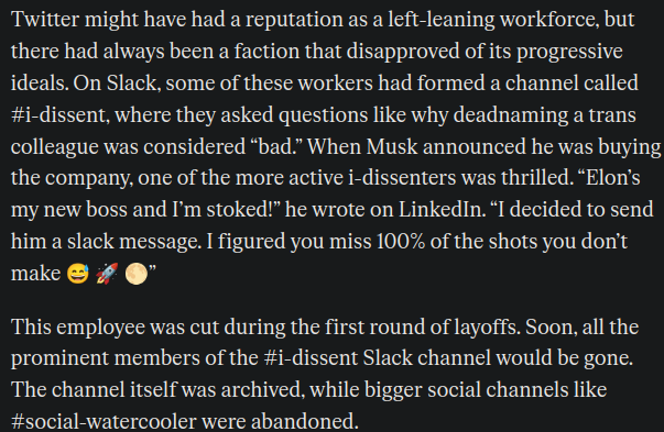 Twitter might have had a reputation as a left-leaning workforce, but there had always been a faction that disapproved of its progressive ideals. On Slack, some of these workers had formed a channel called #i-dissent, where they asked questions like why deadnaming a trans colleague was considered “bad.” When Musk announced he was buying the company, one of the more active i-­dissenters was thrilled. “Elon’s my new boss and I’m stoked!” he wrote on Linked­In. “I decided to send him a slack message. I figured you miss 100% of the shots you don’t make 😅 🚀 🌕”

This employee was cut during the first round of layoffs. Soon, all the prominent members of the #i-dissent Slack channel would be gone. The channel itself was archived, while bigger social channels like #social-watercooler were abandoned.