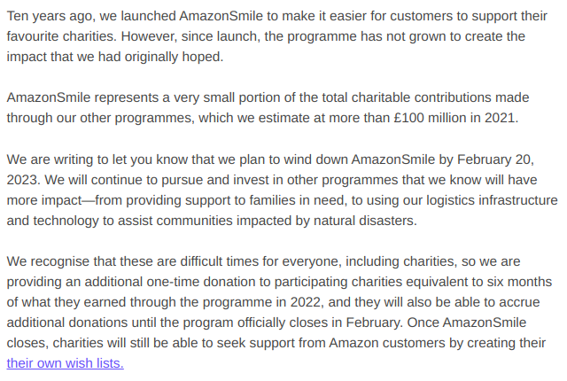 Ten years ago, we launched AmazonSmile to make it easier for customers to support their favourite charities. However, since launch, the programme has not grown to create the impact that we had originally hoped.

AmazonSmile represents a very small portion of the total charitable contributions made through our other programmes, which we estimate at more than £100 million in 2021.

We are writing to let you know that we plan to wind down AmazonSmile by February 20, 2023. We will continue to pursue and invest in other programmes that we know will have more impact—from providing support to families in need, to using our logistics infrastructure and technology to assist communities impacted by natural disasters.

We recognise that these are difficult times for everyone, including charities, so we are providing an additional one-time donation to participating charities equivalent to six months of what they earned through the programme in 2022, and they will also be able to accrue additional donations until the program officially closes in February. Once AmazonSmile closes, charities will still be able to seek support from Amazon customers by creating their their own wish lists.