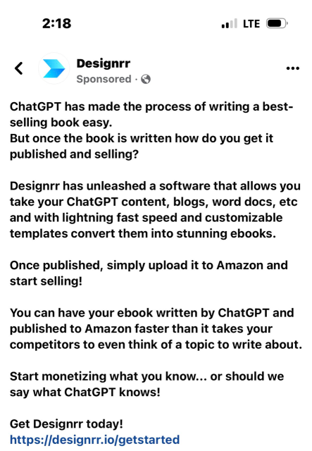Screencap of a grifter's ChatGPD product advertisement.

Copy reads: 

Designrr (sponsored post) 

ChatGPT has made the process of writing a bestselling book easy. 

But once the book is written how do you get it published and selling? 

Designrr has unleashed a software that allows you take your ChatGPT content, blogs, word docs, etc and with lightning fast speed and customizable templates convert them into stunning ebooks. 

Once published, simply upload it to Amazon and start selling! 

You can have your ebook written by ChatGPT and published to Amazon faster than it takes your competitors to even think of a topic to write about. 

Start monetizing what you know... or should we say what ChatGPT knows! Get Designrr today! (URL to scam product censored)
