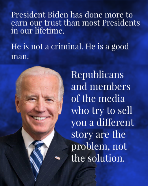 President Biden with a blue background. 

President Biden has done more to earn our trust than most Presidents in our lifetime. He is not a criminal. He is a good man. Republicans and members of the media who try to sell you a different story are the problem, not the solution.