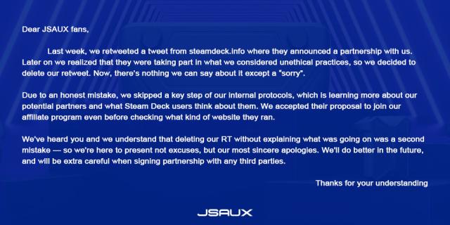 "Dear JSAUX fans,
Last week, we retweeted a tweet from steamdeck.info where they announced a partnership with us. Later on we realized that they were taking part in what we considered unethical practices, so we decided to delete our retweet. Now, there's nothing we can say about it except a "sorry".
Due to an honest mistake, we skipped a key step of our internal protocols, which is learning more about our potential partners and what Steam Deck users think about them. We accepted their proposal to join our affiliate program even before checking what kind of website they ran.
We've heard you and we understand that deleting our RT without explaining what was going on was a second mistake - so we're here to present not excuses, but our most sincere apologies. We'll do better in the future, and will be extra careful when signing partnership with any third parties.
JSAUX
Thanks for your understanding"