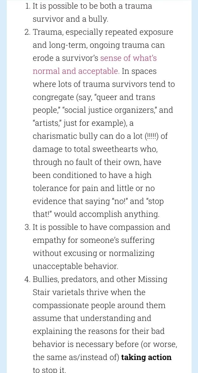 It is possible to be both a trauma survivor and a bully.

Trauma, especially repeated exposure and long-term, ongoing trauma can erode a survivor’s sense of what’s normal and acceptable. In spaces where lots of trauma survivors tend to congregate (say, “queer and trans people,” “social justice organizers,” and “artists,” just for example), a charismatic bully can do a lot (!!!!!) of damage to total sweethearts who, through no fault of their own, have been conditioned to have a high tolerance for pain and little or no evidence that saying “no!” and “stop that!” would accomplish anything.

It is possible to have compassion and empathy for someone’s suffering without excusing or normalizing unacceptable behavior.

Bullies, predators, and other Missing Stair varietals thrive when the compassionate people around them assume that understanding and explaining the reasons for their bad behavior is necessary before (or worse, the same as/instead of) taking action to stop it.