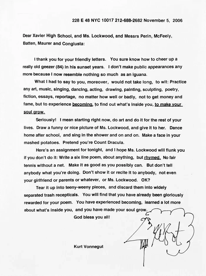 I thank you for your friendly letters. You sure know how to cheer up a really old geezer (84) in his sunset years. I don’t make public appearances any more because I now resemble nothing so much as an iguana.

What I had to say to you, moreover, would not take long, to wit: Practice any art, music, singing, dancing, acting, drawing, painting, sculpting, poetry, fiction, essays, reportage, no matter how well or badly, not to get money and fame, but to experience becoming, to find out what’s inside you, to make your soul grow.

Seriously! I mean starting right now, do art and do it for the rest of your lives. Draw a funny or nice picture of Ms. Lockwood, and give it to her. Dance home after school, and sing in the shower and on and on. Make a face in your mashed potatoes. Pretend you’re Count Dracula.

Here’s an assignment for tonight, and I hope Ms. Lockwood will flunk you if you don’t do it: Write a six line poem, about anything, but rhymed. No fair tennis without a net. Make it as good as you possibly can. But don’t tell anybody what you’re doing. Don’t show it or recite it to anybody, not even your girlfriend or parents or whatever, or Ms. Lockwood. OK?

Tear it up into teeny-weeny pieces, and discard them into widely separated trash recepticals. You will find that you have already been gloriously rewarded for your poem. You have experienced becoming, learned a lot more about what’s inside you, and you have made your soul grow.

God bless you all!

Kurt Vonnegut