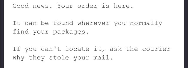 Good news. Your order is here.
 
It can be found wherever you normally find your packages.
 
If you can't locate it, ask the courier why they stole your mail.
